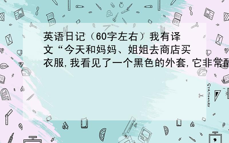 英语日记（60字左右）我有译文“今天和妈妈、姐姐去商店买衣服,我看见了一个黑色的外套,它非常酷,我十分喜欢它,但是它售价500元,它实在太贵了.于是我没有买它.陪妈妈、姐姐买完衣服后,