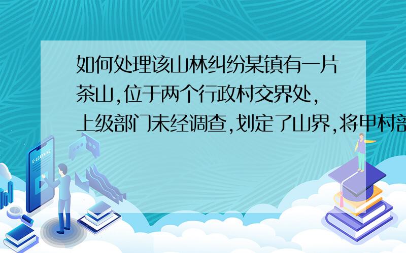 如何处理该山林纠纷某镇有一片茶山,位于两个行政村交界处,上级部门未经调查,划定了山界,将甲村部分山地划给乙村,后来,该片山林又被划为农林保护区,现甲村要求重新确认所有权,并且准