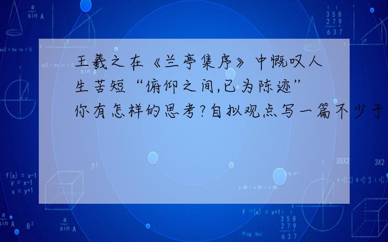 王羲之在《兰亭集序》中慨叹人生苦短“俯仰之间,已为陈迹”你有怎样的思考?自拟观点写一篇不少于700作文急!跪求速度!求议论文啊亲!