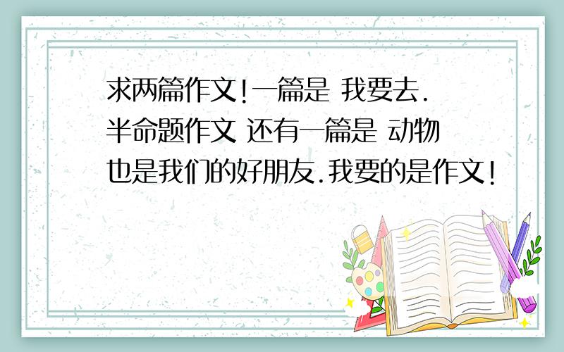 求两篇作文!一篇是 我要去.半命题作文 还有一篇是 动物也是我们的好朋友.我要的是作文!