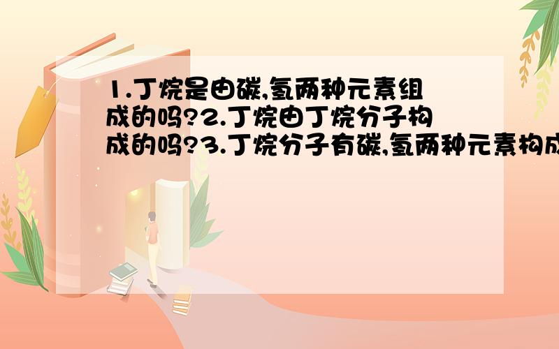 1.丁烷是由碳,氢两种元素组成的吗?2.丁烷由丁烷分子构成的吗?3.丁烷分子有碳,氢两种元素构成的吗?4.丁烷有4个碳原子和10个氢原子组成的吗?5.丁烷分子是由碳原子和氢原子构成的吗?哪些是