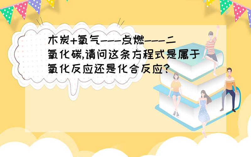 木炭+氧气---点燃---二氧化碳,请问这条方程式是属于氧化反应还是化合反应?