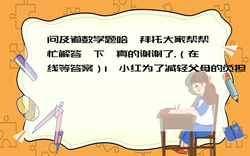 问及道数学题哈,拜托大家帮帮忙解答一下,真的谢谢了.（在线等答案）1、小红为了减轻父母的负担,决定自己抽签准备三年后读高中的费用,她用2000元压岁钱参加教育储蓄,已知教育储蓄一年