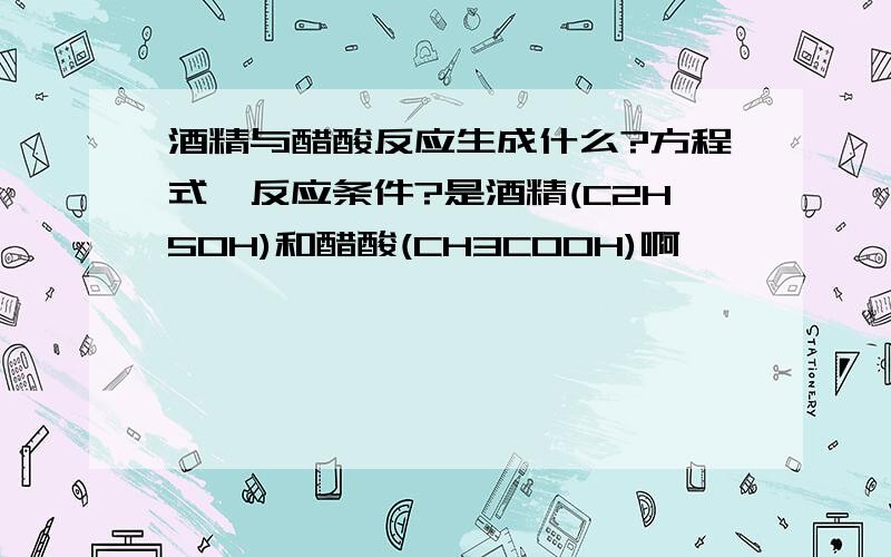 酒精与醋酸反应生成什么?方程式,反应条件?是酒精(C2H5OH)和醋酸(CH3COOH)啊