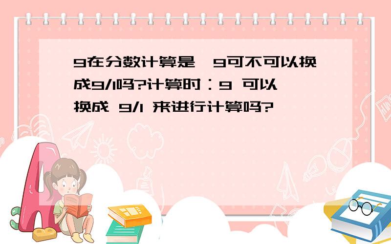 9在分数计算是,9可不可以换成9/1吗?计算时：9 可以换成 9/1 来进行计算吗?