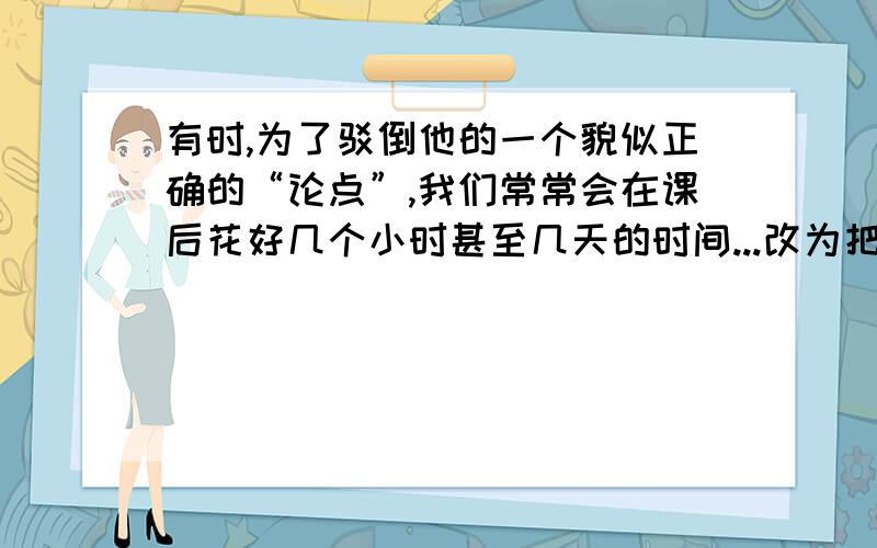 有时,为了驳倒他的一个貌似正确的“论点”,我们常常会在课后花好几个小时甚至几天的时间...改为把字句