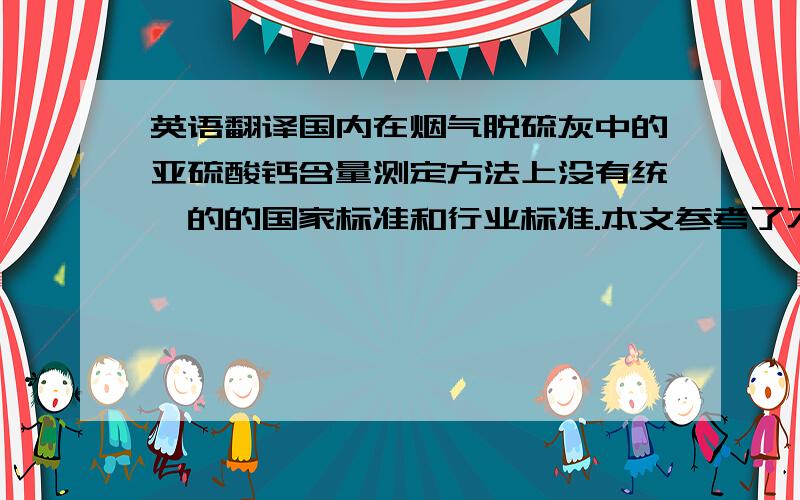 英语翻译国内在烟气脱硫灰中的亚硫酸钙含量测定方法上没有统一的的国家标准和行业标准.本文参考了不同标准中亚硫酸盐的测定方法,对碘量法测定烟气脱硫灰中半水亚硫酸钙含量的方法