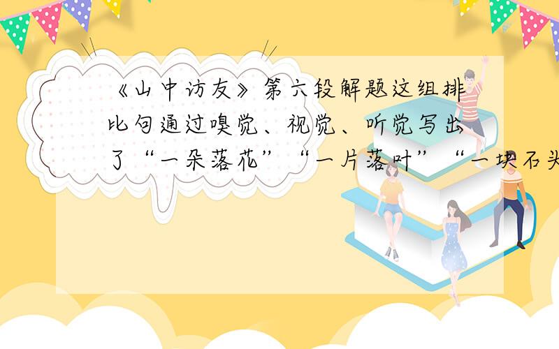 《山中访友》第六段解题这组排比句通过嗅觉、视觉、听觉写出了“一朵落花”“一片落叶”“一块石头”中引发的（）和（）.好的加分,速度!~~~~~~~