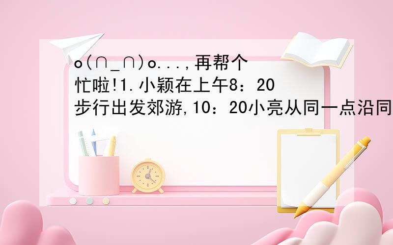 o(∩_∩)o...,再帮个忙啦!1.小颖在上午8：20步行出发郊游,10：20小亮从同一点沿同一路线骑车出发若以知小颖每小时走4千米,则小亮要在11：00前追上小颖,他的速度至少是多少?2.小红在解不等式x