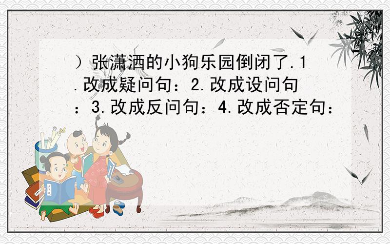 ）张潇洒的小狗乐园倒闭了.1.改成疑问句：2.改成设问句：3.改成反问句：4.改成否定句：