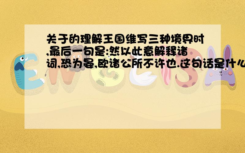 关于的理解王国维写三种境界时,最后一句是:然以此意解释诸词,恐为晏,欧诸公所不许也.这句话是什么意思?要怎么理解?为什么最后要来句这个?