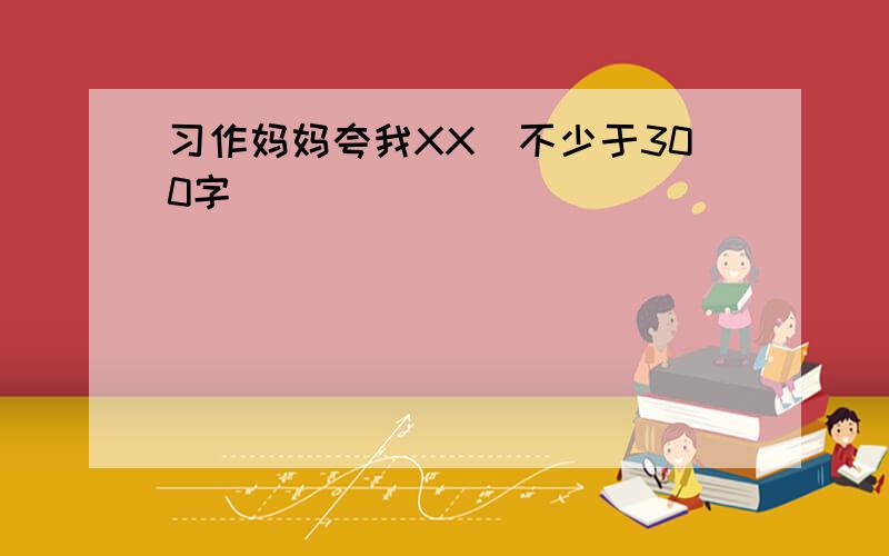 习作妈妈夸我XX（不少于300字）