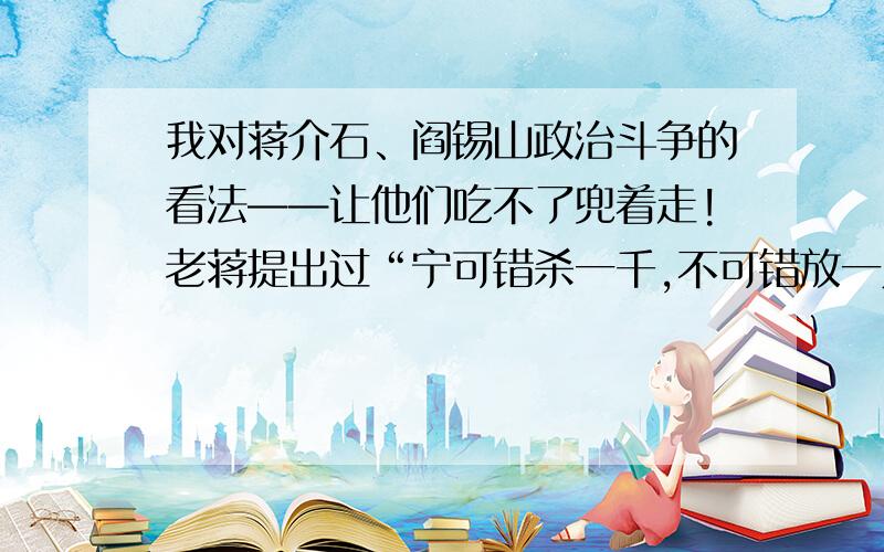 我对蒋介石、阎锡山政治斗争的看法——让他们吃不了兜着走!老蒋提出过“宁可错杀一千,不可错放一人”的口号,但无论如何,政治斗争也不能以牺牲小孩的生命（小萝卜头事件）为筹码,怪