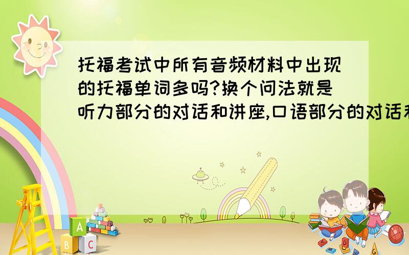 托福考试中所有音频材料中出现的托福单词多吗?换个问法就是听力部分的对话和讲座,口语部分的对话和讲座,和综合写作部分的教授的讲座出现的托福单词多吗?我背托福单词的时候没太背发