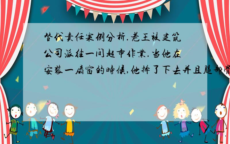 替代责任案例分析.老王被建筑公司派往一间超市作业.当他在安装一扇窗的时候,他摔了下去并且腿部骨折了,而他当时是没有遵守到作业规则的.同时,一个路过的行人被掉下来的玻璃砸到.请问