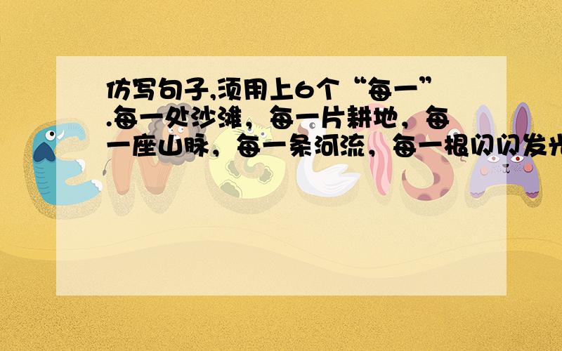 仿写句子,须用上6个“每一”.每一处沙滩，每一片耕地，每一座山脉，每一条河流，每一根闪闪发光的松针，每一只嗡嗡鸣叫的昆虫,还有那浓密丛林中的薄雾,蓝天上的白云,在我们这个民族