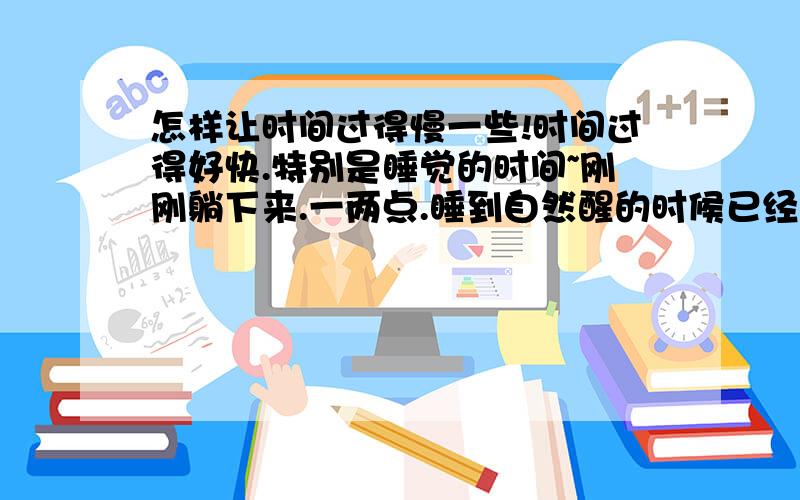 怎样让时间过得慢一些!时间过得好快.特别是睡觉的时间~刚刚躺下来.一两点.睡到自然醒的时候已经是中午了.