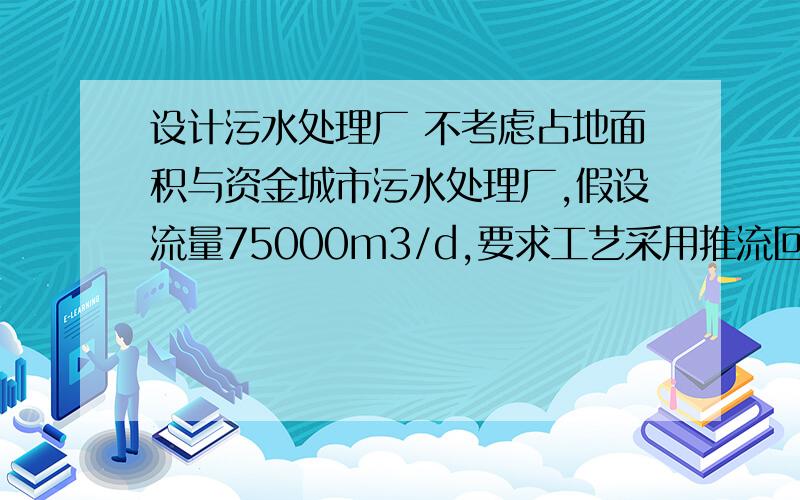 设计污水处理厂 不考虑占地面积与资金城市污水处理厂,假设流量75000m3/d,要求工艺采用推流回流法.水质为CODcr250-350mg/L,BOD5 100-180mg/L,氨氮20-30mg/L.要求处理后出水满足《城镇污水处理厂污染物