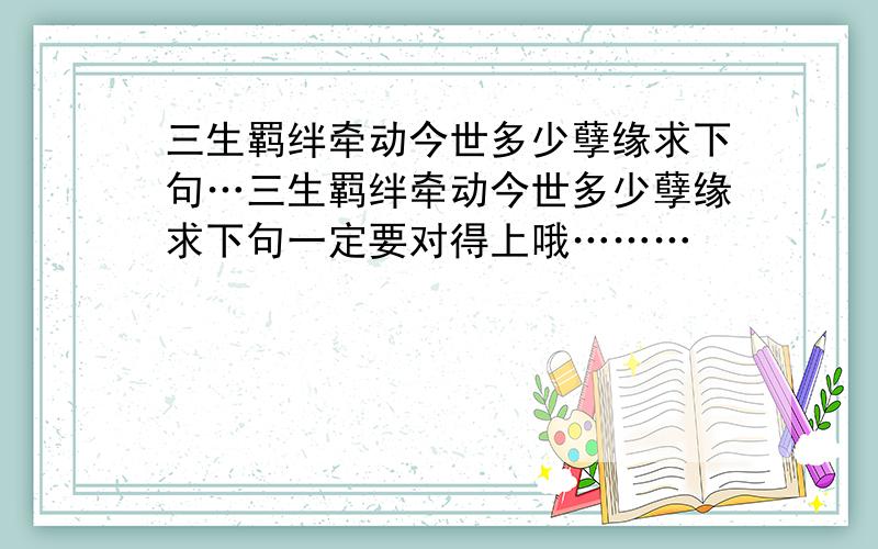 三生羁绊牵动今世多少孽缘求下句…三生羁绊牵动今世多少孽缘求下句一定要对得上哦………