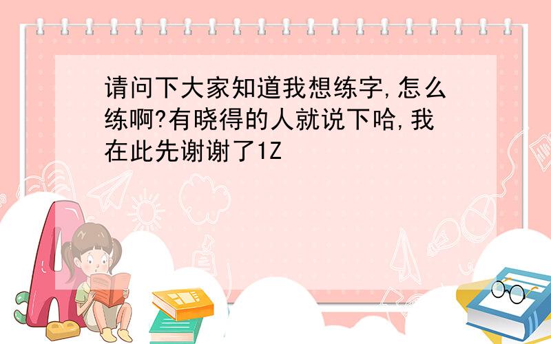 请问下大家知道我想练字,怎么练啊?有晓得的人就说下哈,我在此先谢谢了1Z