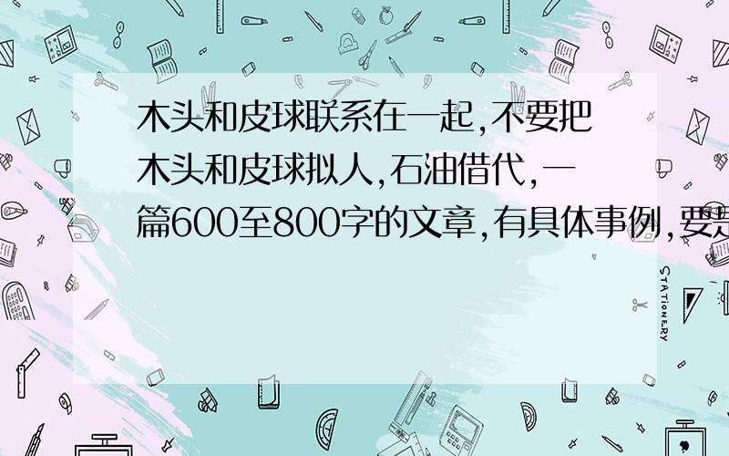 木头和皮球联系在一起,不要把木头和皮球拟人,石油借代,一篇600至800字的文章,有具体事例,要是一件小事、新颖的事,尽量真实!我随时挂网,要在5小时之内发出,不要无意灌水!