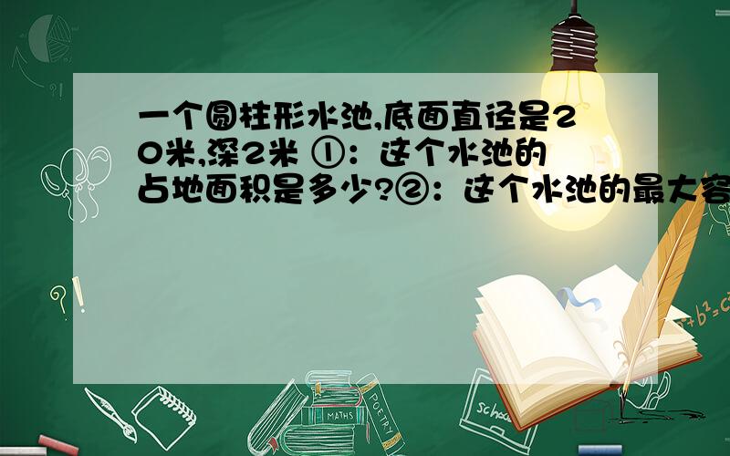 一个圆柱形水池,底面直径是20米,深2米 ①：这个水池的占地面积是多少?②：这个水池的最大容量是多少?③：在水池的侧面和底部抹水泥,抹水泥的面积是多少米?着急 要算是