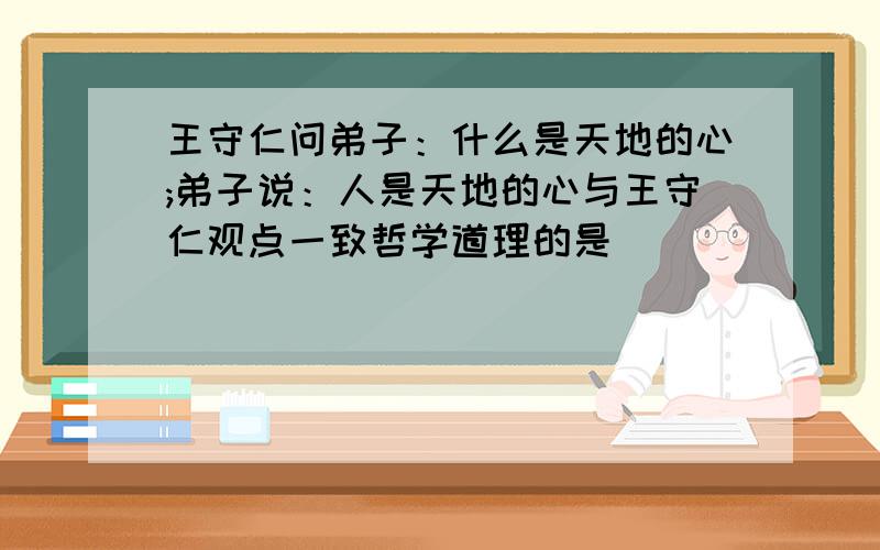 王守仁问弟子：什么是天地的心;弟子说：人是天地的心与王守仁观点一致哲学道理的是