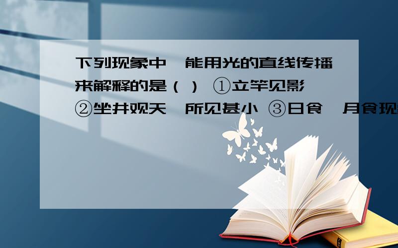 下列现象中,能用光的直线传播来解释的是（） ①立竿见影 ②坐井观天,所见甚小 ③日食、月食现象A.①② B.①③ C.②③ D.①②③