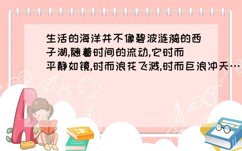 生活的海洋并不像碧波涟漪的西子湖,随着时间的流动,它时而平静如镜,时而浪花飞溅,时而巨浪冲天……人们在经受大风大浪的考验之后,往往会变得更加坚强.这段话的含义