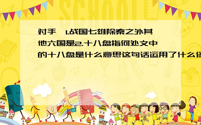 对手,1.战国七雄除秦之外其他六国是2.十八盘指何处文中的十八盘是什么意思这句话运用了什么修辞手法3.为了表现文章的中心思想作者精选了三件事请抓住主要点说说是哪三件事4.耐人寻味