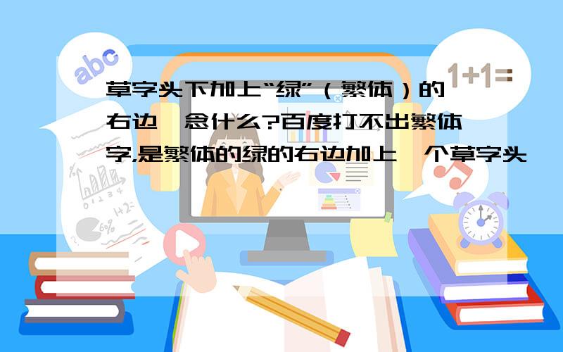 草字头下加上“绿”（繁体）的右边,念什么?百度打不出繁体字，是繁体的绿的右边加上一个草字头