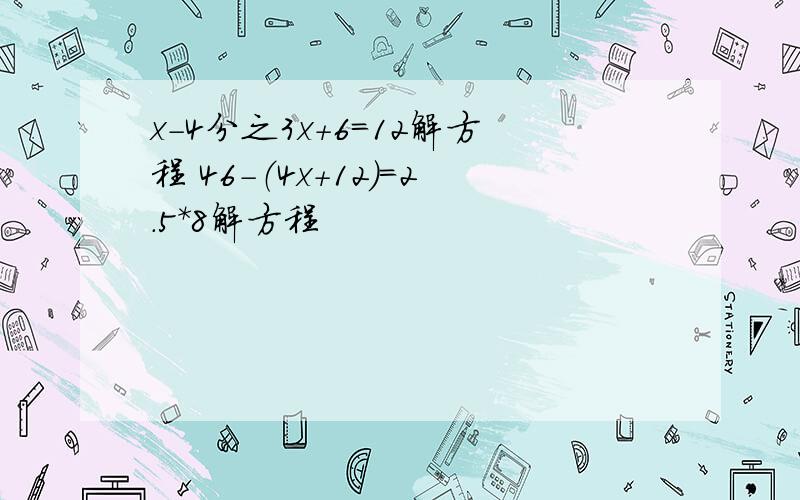 x-4分之3x+6=12解方程 46-（4x+12）=2.5*8解方程