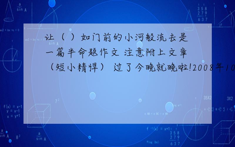 让（ ）如门前的小河般流去是一篇半命题作文 注意附上文章（短小精悍） 过了今晚就晚啦!2008年10月老师已举了失败,儿时的记忆,烦恼,成功等例子了.这是我们老师专门为了锻炼我们口才与