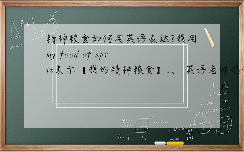 精神粮食如何用英语表达?我用my food of sprit表示【我的精神粮食】.、 英语老师说我的表达很中文式、、 请问要怎么表达：【精神粮食】?.