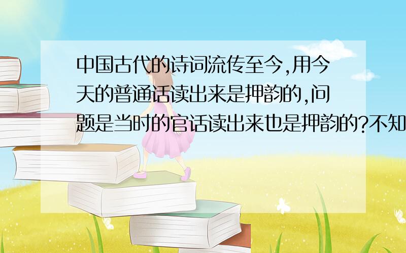 中国古代的诗词流传至今,用今天的普通话读出来是押韵的,问题是当时的官话读出来也是押韵的?不知道你们明白我意思没