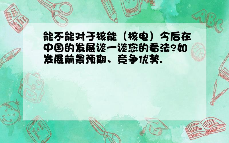 能不能对于核能（核电）今后在中国的发展谈一谈您的看法?如发展前景预期、竞争优势.