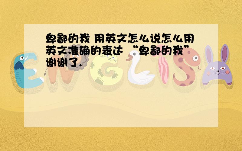 卑鄙的我 用英文怎么说怎么用英文准确的表达 “卑鄙的我”谢谢了.