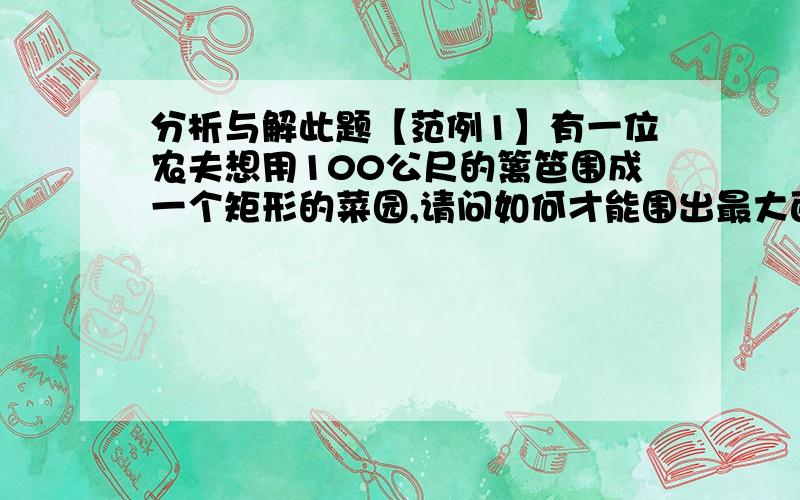 分析与解此题【范例1】有一位农夫想用100公尺的篱笆围成一个矩形的菜园,请问如何才能围出最大面积的菜园?并求出此面积.【解】 设农夫所围成矩形菜园的某一边长为x公尺,且以y平方公尺