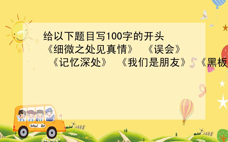 给以下题目写100字的开头 《细微之处见真情》 《误会》 《记忆深处》 《我们是朋友》 《黑板上的记忆》要有水平点的