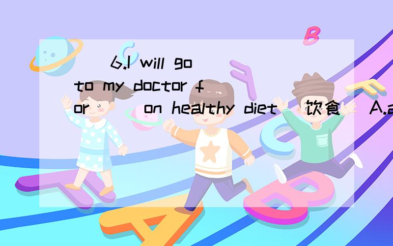 ()6.I will go to my doctor for () on healthy diet （饮食） A.an advice()6.I will go to my doctor for () on healthy diet （饮食）A.an advice        B.some advices        C.any advice       D.some pieces of advice()7.It’s my honor () to give