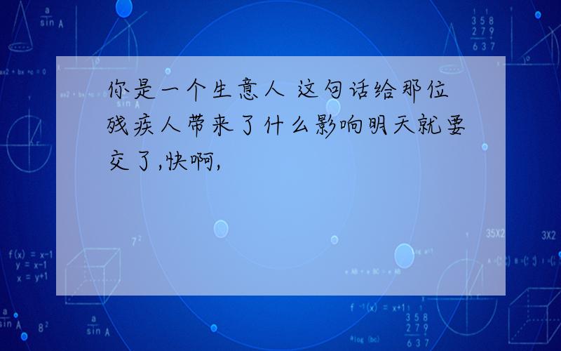 你是一个生意人 这句话给那位残疾人带来了什么影响明天就要交了,快啊,