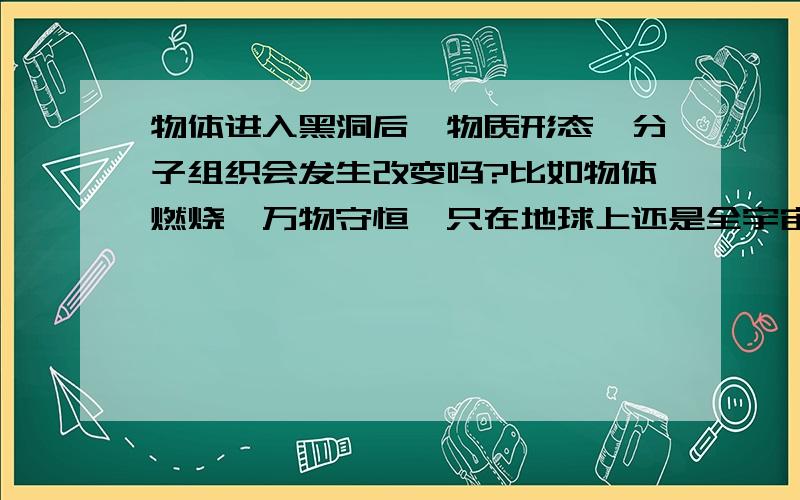 物体进入黑洞后,物质形态,分子组织会发生改变吗?比如物体燃烧,万物守恒,只在地球上还是全宇宙?.