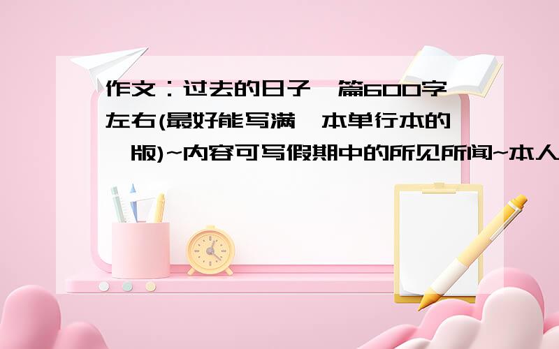 作文：过去的日子一篇600字左右(最好能写满一本单行本的一版)~内容可写假期中的所见所闻~本人是初2,但不要太深,容易一点都可以(初一水平或小学6年级都可以了~)还有本人住在广州,是没可