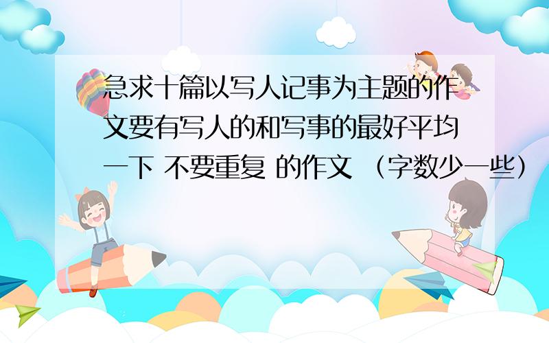 急求十篇以写人记事为主题的作文要有写人的和写事的最好平均一下 不要重复 的作文 （字数少一些）