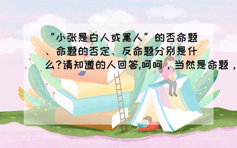 “小张是白人或黑人”的否命题、命题的否定、反命题分别是什么?请知道的人回答,呵呵，当然是命题，而且是属于不兼容的选言命题！