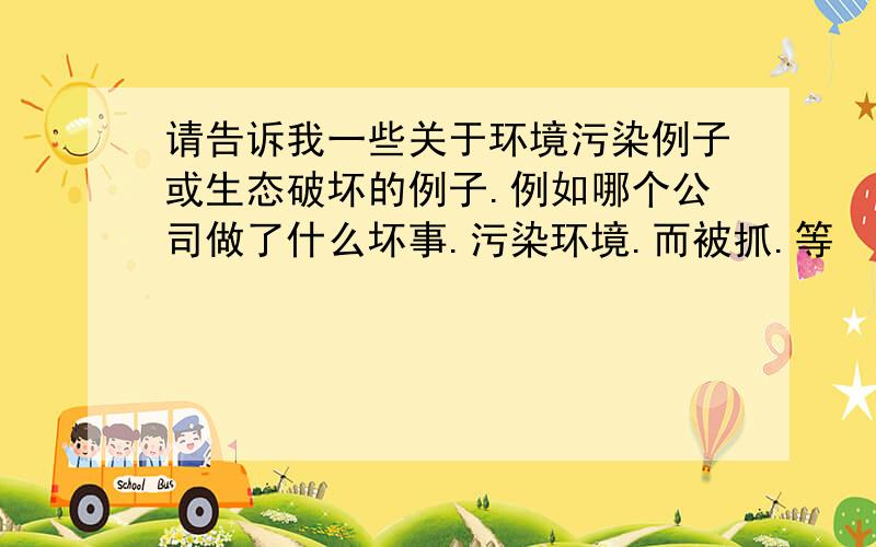 请告诉我一些关于环境污染例子或生态破坏的例子.例如哪个公司做了什么坏事.污染环境.而被抓.等