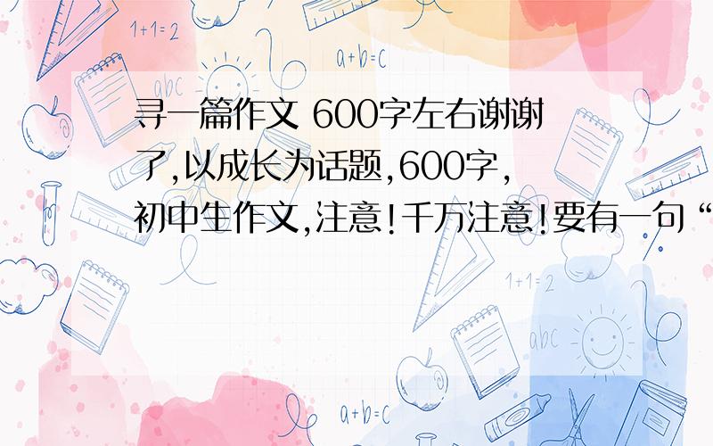 寻一篇作文 600字左右谢谢了,以成长为话题,600字,初中生作文,注意!千万注意!要有一句“题记!题记!” 有好作文的话,感激不已!