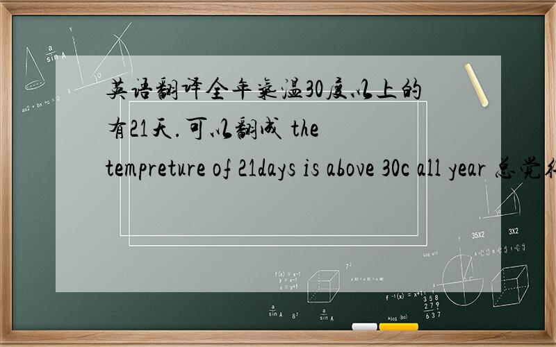 英语翻译全年气温30度以上的有21天.可以翻成 the tempreture of 21days is above 30c all year 总觉得有点别扭~最好怎样翻呢?