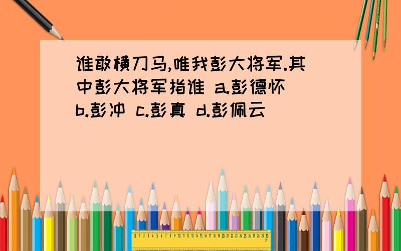 谁敢横刀马,唯我彭大将军.其中彭大将军指谁 a.彭德怀 b.彭冲 c.彭真 d.彭佩云