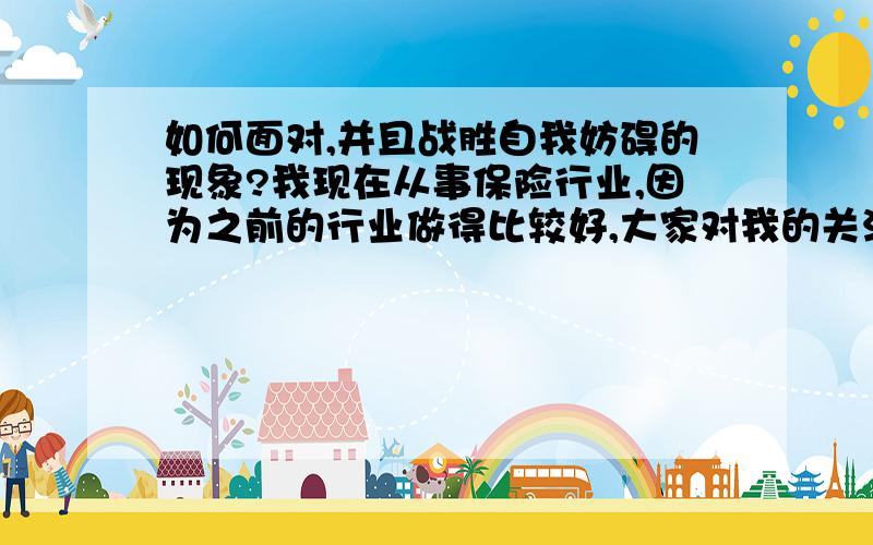 如何面对,并且战胜自我妨碍的现象?我现在从事保险行业,因为之前的行业做得比较好,大家对我的关注比较高,所以现在的心里压力很大,发展到自我妨碍了．（现在都不想出去跑业务了） 也有